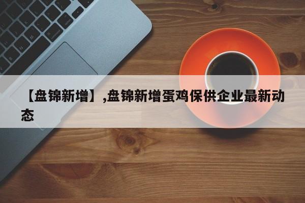 【盘锦新增】,盘锦新增蛋鸡保供企业最新动态-第1张图片