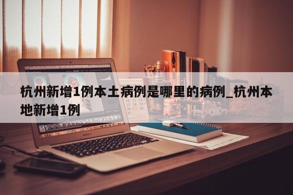 杭州新增1例本土病例是哪里的病例_杭州本地新增1例-第1张图片