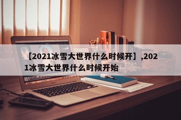 【2021冰雪大世界什么时候开】,2021冰雪大世界什么时候开始-第1张图片