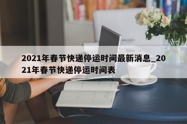 2021年春节快递停运时间最新消息_2021年春节快递停运时间表-第1张图片