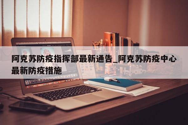阿克苏防疫指挥部最新通告_阿克苏防疫中心最新防疫措施-第1张图片