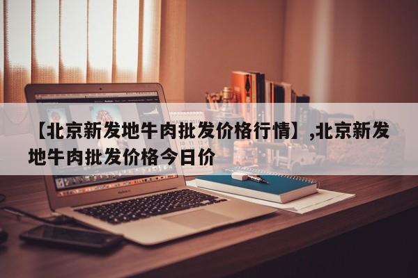 【北京新发地牛肉批发价格行情】,北京新发地牛肉批发价格今日价-第1张图片