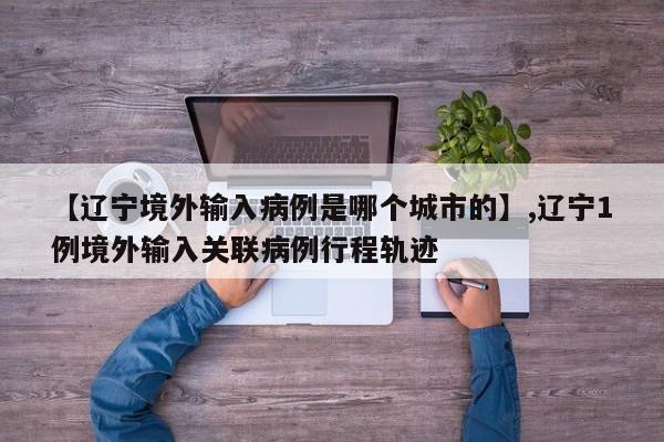 【辽宁境外输入病例是哪个城市的】,辽宁1例境外输入关联病例行程轨迹-第1张图片