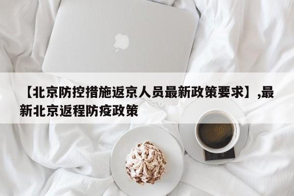 【北京防控措施返京人员最新政策要求】,最新北京返程防疫政策-第1张图片