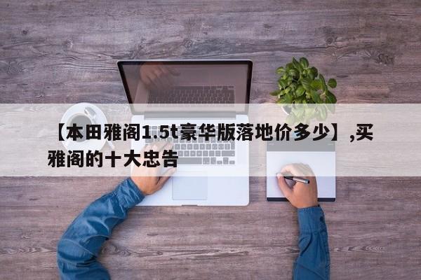 【本田雅阁1.5t豪华版落地价多少】,买雅阁的十大忠告-第1张图片