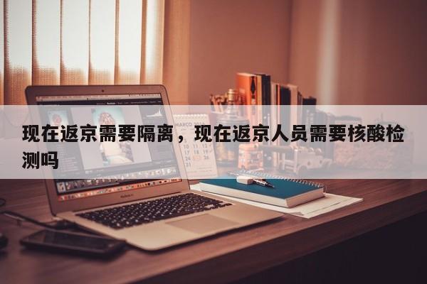 现在返京需要隔离，现在返京人员需要核酸检测吗-第1张图片