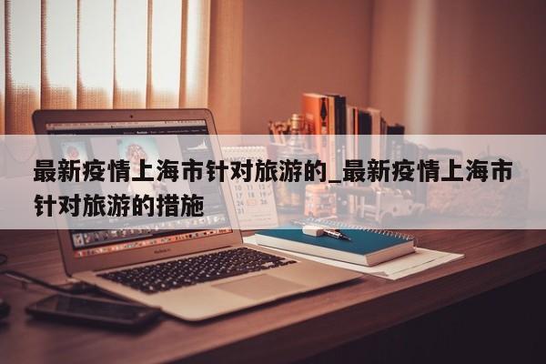 最新疫情上海市针对旅游的_最新疫情上海市针对旅游的措施-第1张图片