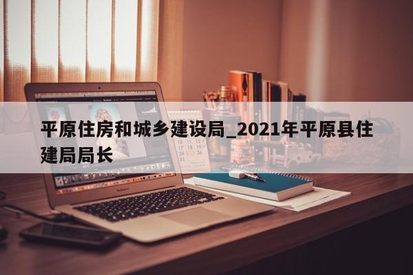 平原住房和城乡建设局_2021年平原县住建局局长-第1张图片