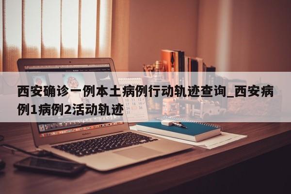 西安确诊一例本土病例行动轨迹查询_西安病例1病例2活动轨迹-第1张图片