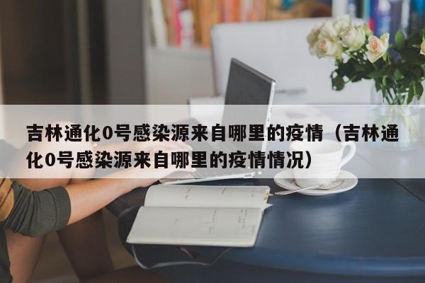 吉林通化0号感染源来自哪里的疫情（吉林通化0号感染源来自哪里的疫情情况）-第1张图片
