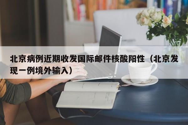 北京病例近期收发国际邮件核酸阳性（北京发现一例境外输入）-第1张图片