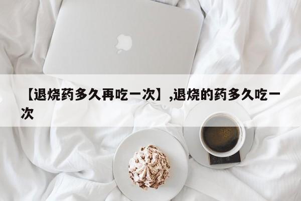 【退烧药多久再吃一次】,退烧的药多久吃一次-第1张图片