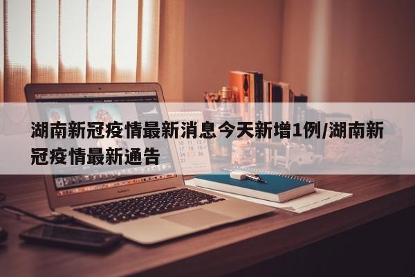 湖南新冠疫情最新消息今天新增1例/湖南新冠疫情最新通告-第1张图片