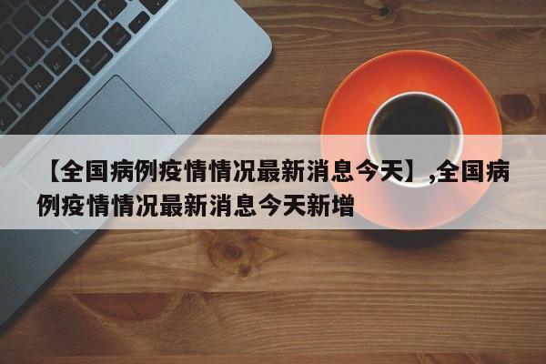 【全国病例疫情情况最新消息今天】,全国病例疫情情况最新消息今天新增-第1张图片