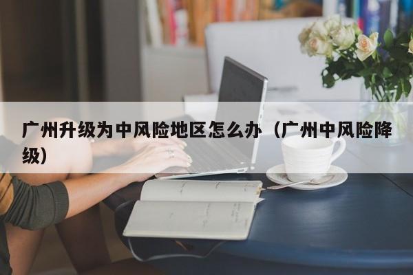 广州升级为中风险地区怎么办（广州中风险降级）-第1张图片
