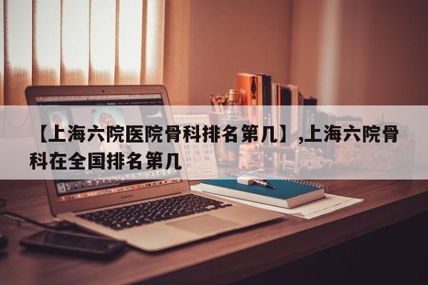 【上海六院医院骨科排名第几】,上海六院骨科在全国排名第几-第1张图片
