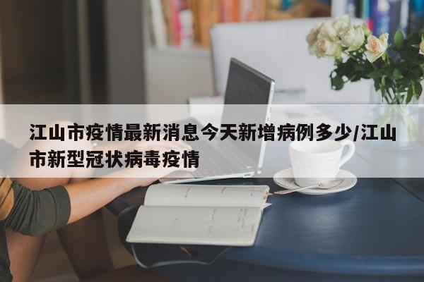 江山市疫情最新消息今天新增病例多少/江山市新型冠状病毒疫情-第1张图片