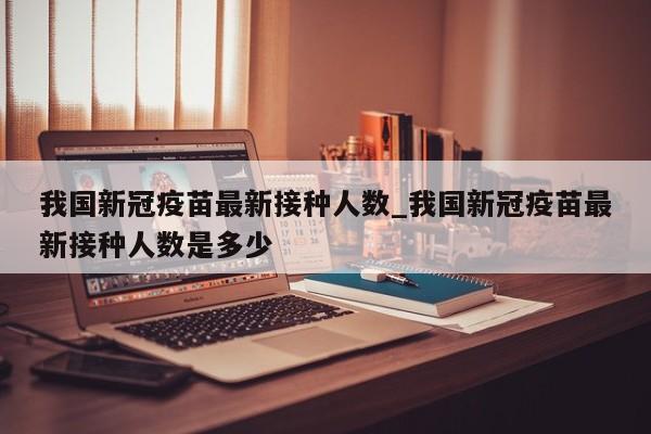 我国新冠疫苗最新接种人数_我国新冠疫苗最新接种人数是多少-第1张图片
