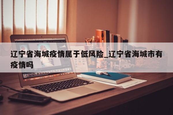 辽宁省海城疫情属于低风险_辽宁省海城市有疫情吗-第1张图片