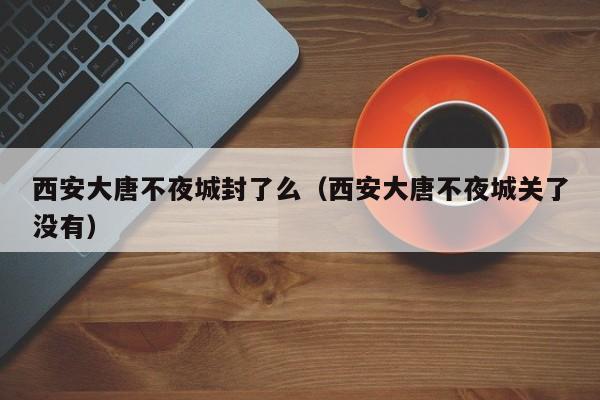 西安大唐不夜城封了么（西安大唐不夜城关了没有）-第1张图片