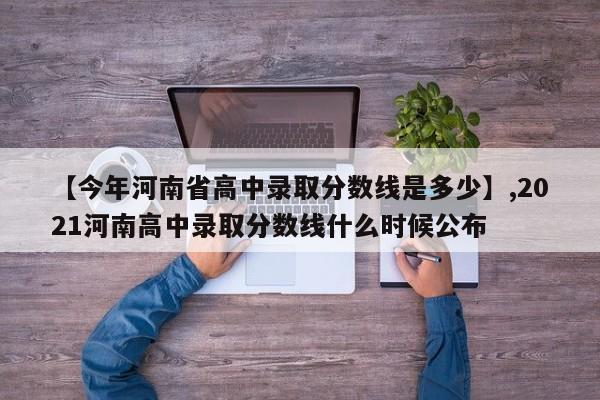 【今年河南省高中录取分数线是多少】,2021河南高中录取分数线什么时候公布-第1张图片