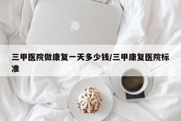 三甲医院做康复一天多少钱/三甲康复医院标准-第1张图片