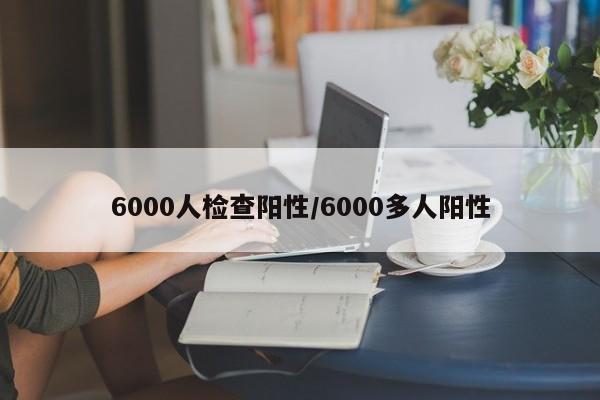 6000人检查阳性/6000多人阳性-第1张图片