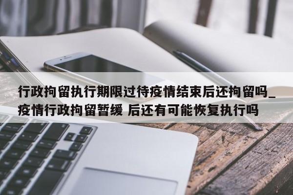 行政拘留执行期限过待疫情结束后还拘留吗_疫情行政拘留暂缓 后还有可能恢复执行吗-第1张图片