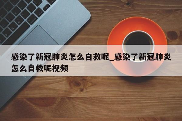 感染了新冠肺炎怎么自救呢_感染了新冠肺炎怎么自救呢视频-第1张图片