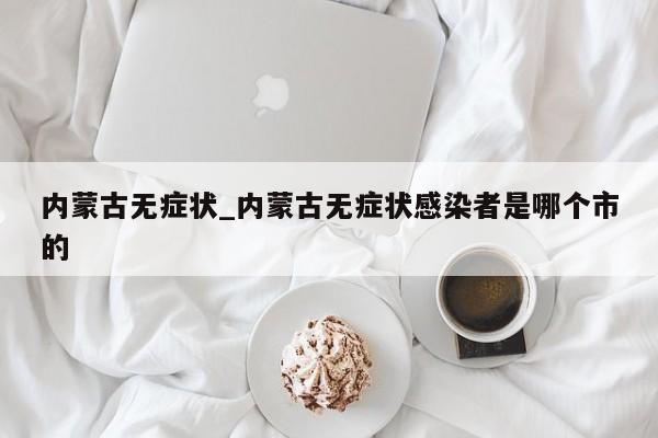 内蒙古无症状_内蒙古无症状感染者是哪个市的-第1张图片