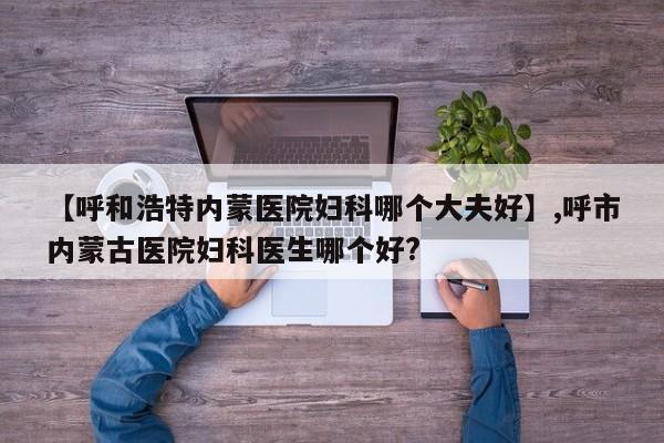 【呼和浩特内蒙医院妇科哪个大夫好】,呼市内蒙古医院妇科医生哪个好?-第1张图片