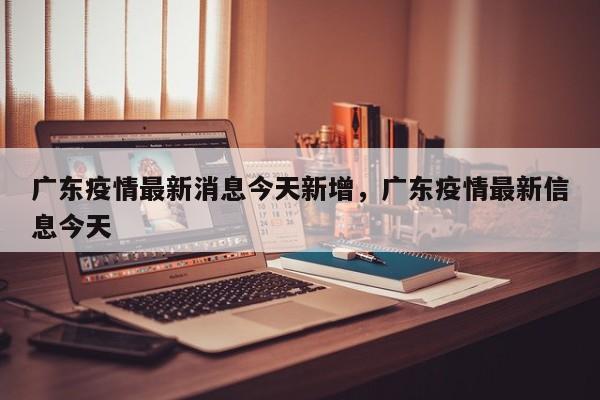 广东疫情最新消息今天新增	，广东疫情最新信息今天-第1张图片