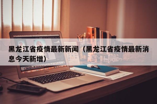 黑龙江省疫情最新新闻（黑龙江省疫情最新消息今天新增）-第1张图片