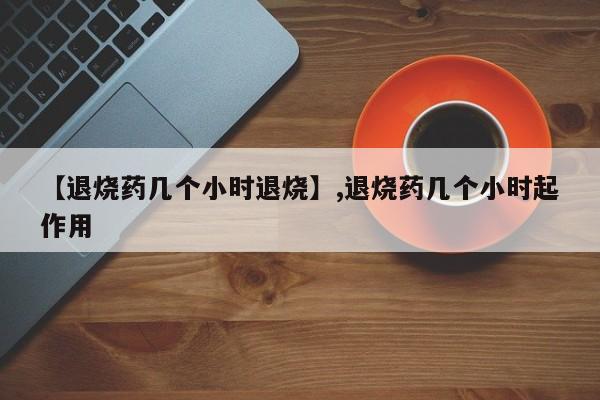 【退烧药几个小时退烧】,退烧药几个小时起作用-第1张图片