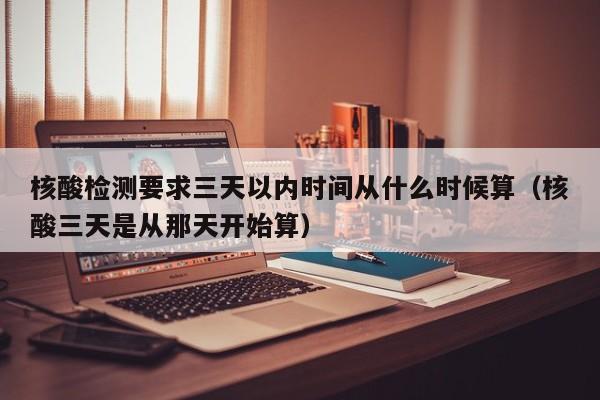 核酸检测要求三天以内时间从什么时候算（核酸三天是从那天开始算）-第1张图片