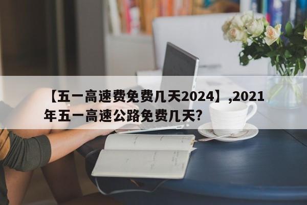 【五一高速费免费几天2024】,2021年五一高速公路免费几天?-第1张图片