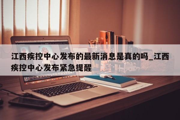 江西疾控中心发布的最新消息是真的吗_江西疾控中心发布紧急提醒-第1张图片