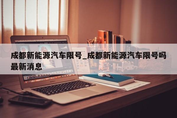 成都新能源汽车限号_成都新能源汽车限号吗最新消息-第1张图片