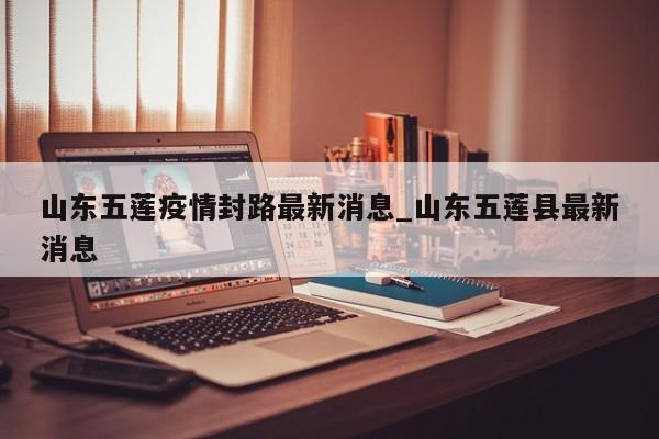 山东五莲疫情封路最新消息_山东五莲县最新消息-第1张图片
