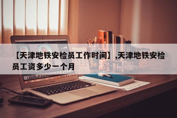 【天津地铁安检员工作时间】,天津地铁安检员工资多少一个月-第1张图片