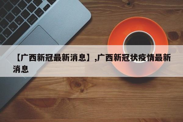 【广西新冠最新消息】,广西新冠状疫情最新消息-第1张图片