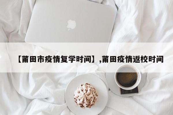 【莆田市疫情复学时间】,莆田疫情返校时间-第1张图片