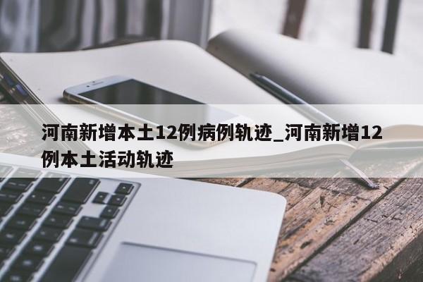 河南新增本土12例病例轨迹_河南新增12例本土活动轨迹-第1张图片