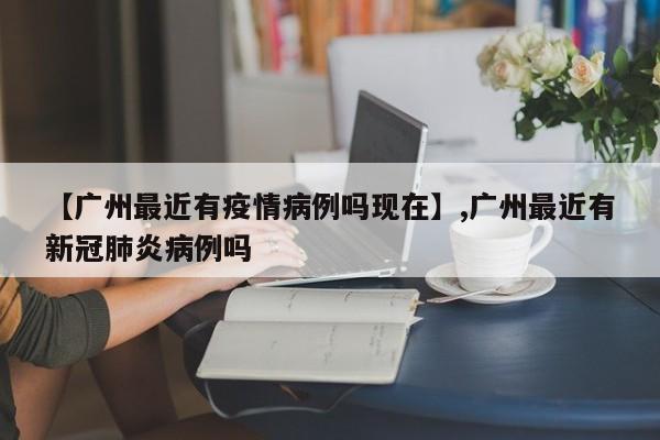 【广州最近有疫情病例吗现在】,广州最近有新冠肺炎病例吗-第1张图片