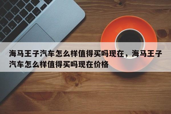 海马王子汽车怎么样值得买吗现在	，海马王子汽车怎么样值得买吗现在价格-第1张图片