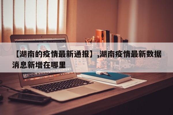 【湖南的疫情最新通报】,湖南疫情最新数据消息新增在哪里-第1张图片