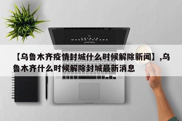 【乌鲁木齐疫情封城什么时候解除新闻】,乌鲁木齐什么时候解除封城最新消息-第1张图片