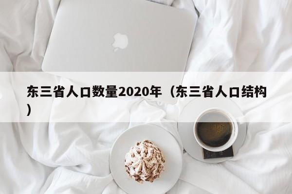 东三省人口数量2020年（东三省人口结构）-第1张图片