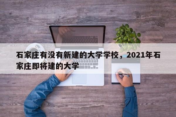 石家庄有没有新建的大学学校，2021年石家庄即将建的大学-第1张图片
