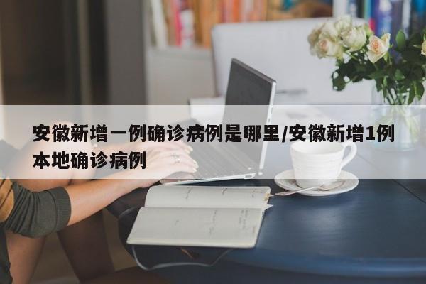 安徽新增一例确诊病例是哪里/安徽新增1例本地确诊病例-第1张图片